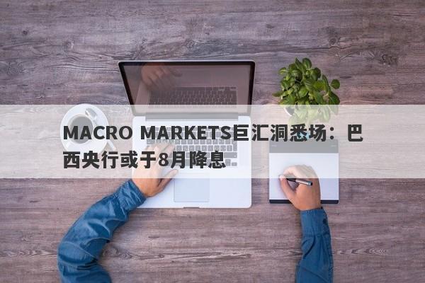 MACRO MARKETS巨汇洞悉场：巴西央行或于8月降息