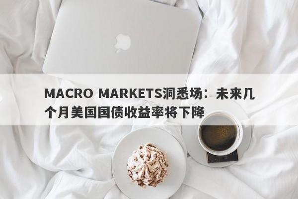 MACRO MARKETS洞悉场：未来几个月美国国债收益率将下降