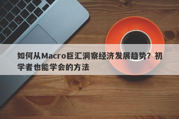 如何从Macro巨汇洞察经济发展趋势？初学者也能学会的方法