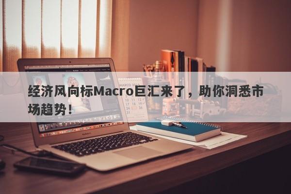 经济风向标Macro巨汇来了，助你洞悉市场趋势！