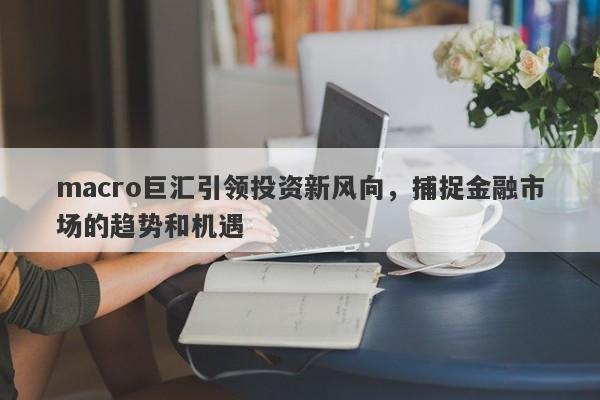 macro巨汇引领投资新风向，捕捉金融市场的趋势和机遇