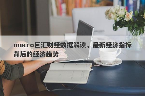 macro巨汇财经数据解读，最新经济指标背后的经济趋势