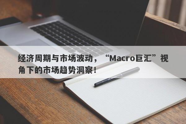 经济周期与市场波动，“Macro巨汇”视角下的市场趋势洞察！