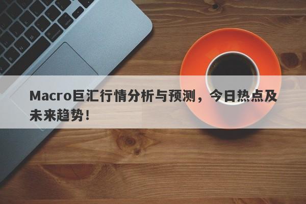 Macro巨汇行情分析与预测，今日热点及未来趋势！