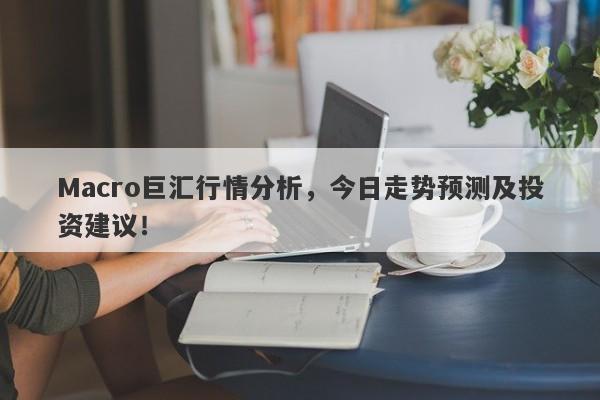 Macro巨汇行情分析，今日走势预测及投资建议！