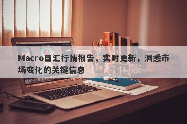 Macro巨汇行情报告，实时更新，洞悉市场变化的关键信息