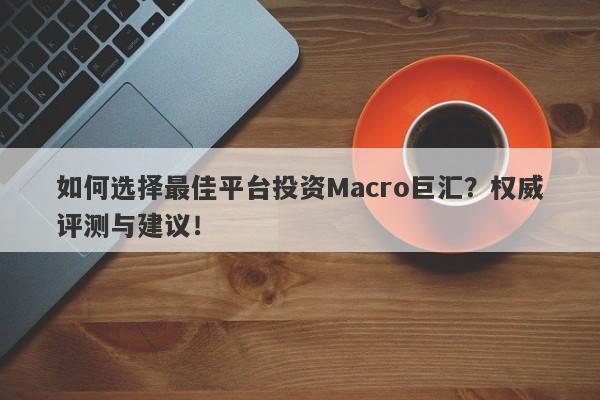 如何选择最佳平台投资Macro巨汇？权威评测与建议！