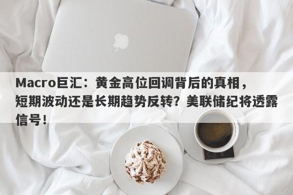 Macro巨汇：黄金高位回调背后的真相，短期波动还是长期趋势反转？美联储纪将透露信号！