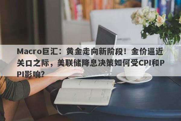 Macro巨汇：黄金走向新阶段！金价逼近关口之际，美联储降息决策如何受CPI和PPI影响？