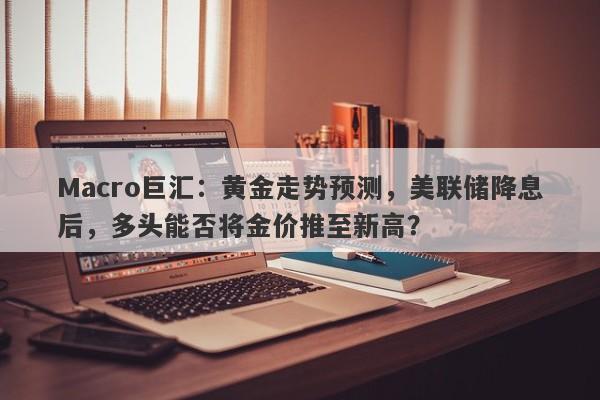 Macro巨汇：黄金走势预测，美联储降息后，多头能否将金价推至新高？