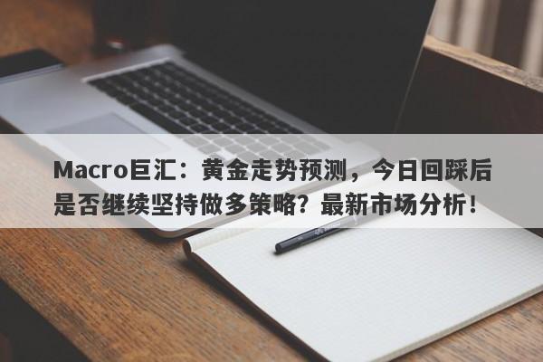 Macro巨汇：黄金走势预测，今日回踩后是否继续坚持做多策略？最新市场分析！