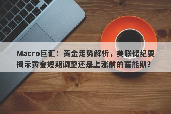 Macro巨汇：黄金走势解析，美联储纪要揭示黄金短期调整还是上涨前的蓄能期？