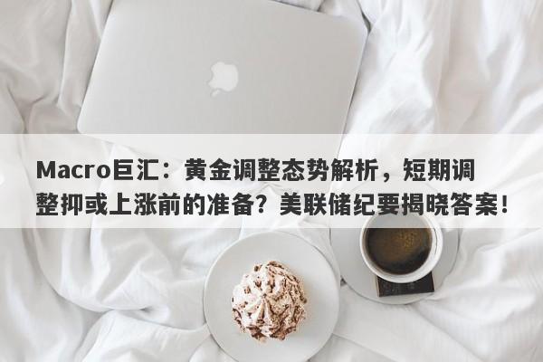 Macro巨汇：黄金调整态势解析，短期调整抑或上涨前的准备？美联储纪要揭晓答案！