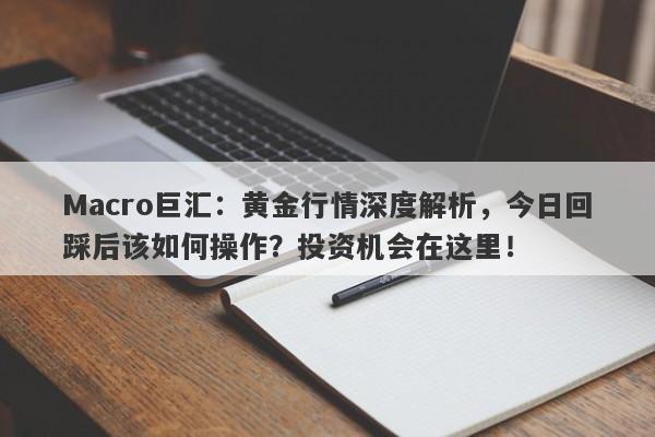 Macro巨汇：黄金行情深度解析，今日回踩后该如何操作？投资机会在这里！