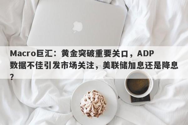 Macro巨汇：黄金突破重要关口，ADP数据不佳引发市场关注，美联储加息还是降息？