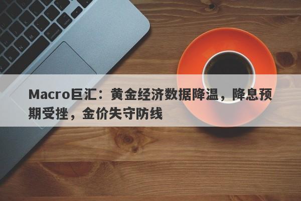 Macro巨汇：黄金经济数据降温，降息预期受挫，金价失守防线