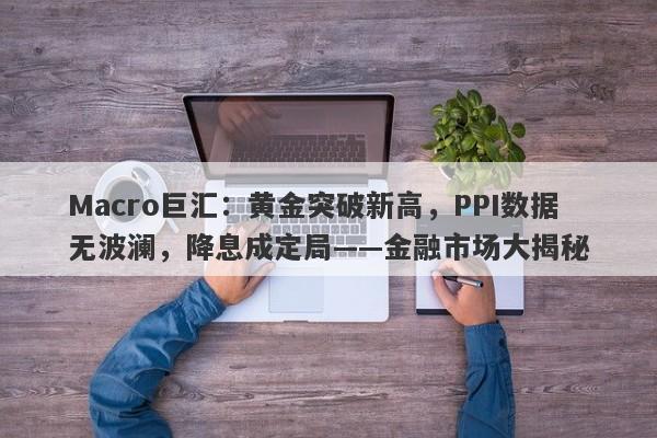 Macro巨汇：黄金突破新高，PPI数据无波澜，降息成定局——金融市场大揭秘