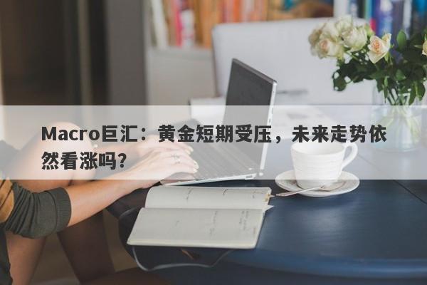 Macro巨汇：黄金短期受压，未来走势依然看涨吗？