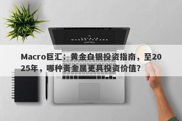 Macro巨汇：黄金白银投资指南，至2025年，哪种贵金属更具投资价值？