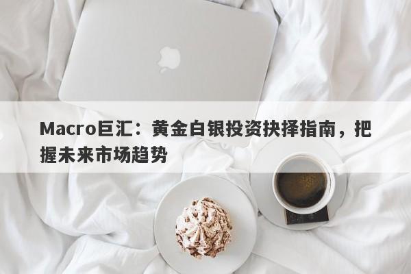 Macro巨汇：黄金白银投资抉择指南，把握未来市场趋势