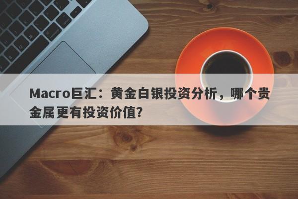 Macro巨汇：黄金白银投资分析，哪个贵金属更有投资价值？