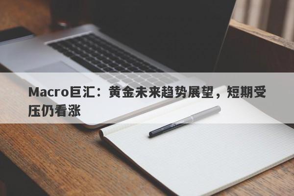 Macro巨汇：黄金未来趋势展望，短期受压仍看涨