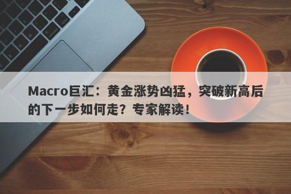 Macro巨汇：黄金涨势凶猛，突破新高后的下一步如何走？专家解读！