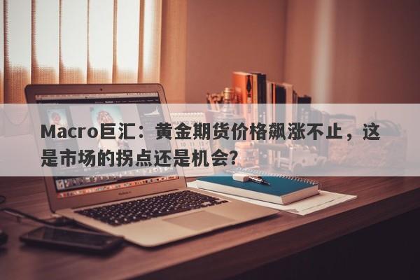 Macro巨汇：黄金期货价格飙涨不止，这是市场的拐点还是机会？