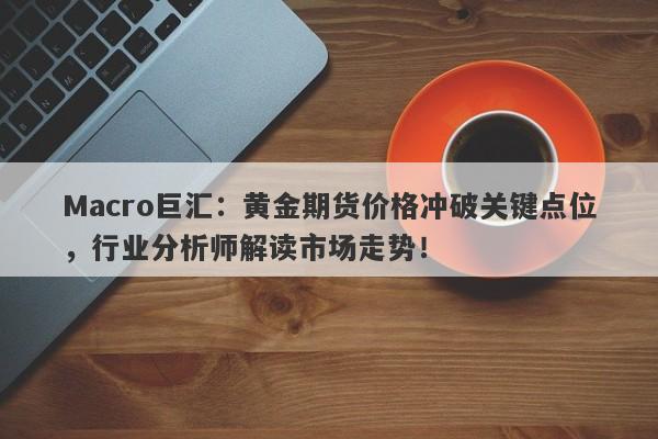 Macro巨汇：黄金期货价格冲破关键点位，行业分析师解读市场走势！