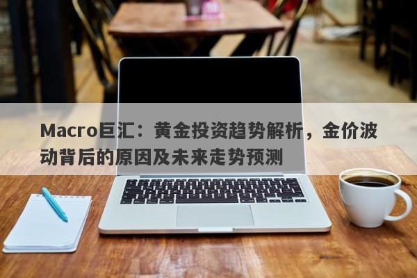 Macro巨汇：黄金投资趋势解析，金价波动背后的原因及未来走势预测