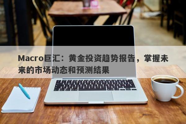 Macro巨汇：黄金投资趋势报告，掌握未来的市场动态和预测结果