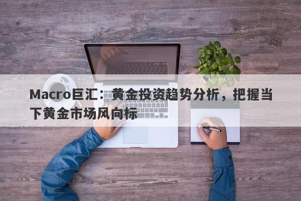 Macro巨汇：黄金投资趋势分析，把握当下黄金市场风向标