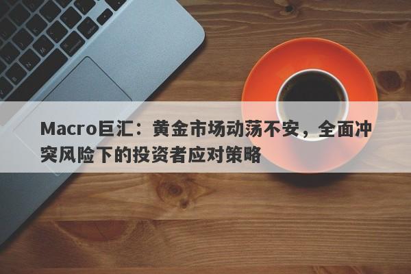 Macro巨汇：黄金市场动荡不安，全面冲突风险下的投资者应对策略