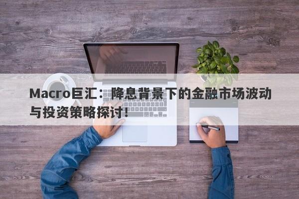 Macro巨汇：降息背景下的金融市场波动与投资策略探讨！