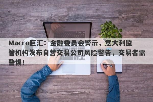 Macro巨汇：金融委员会警示，意大利监管机构发布自营交易公司风险警告，交易者需警惕！