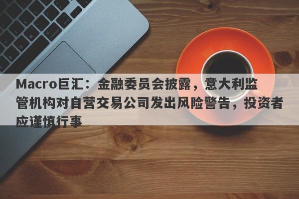 Macro巨汇：金融委员会披露，意大利监管机构对自营交易公司发出风险警告，投资者应谨慎行事