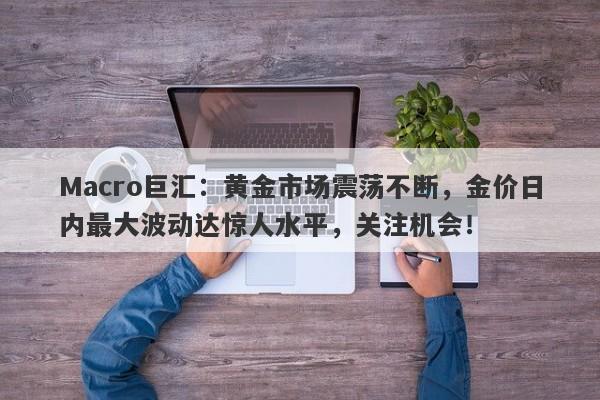 Macro巨汇：黄金市场震荡不断，金价日内最大波动达惊人水平，关注机会！