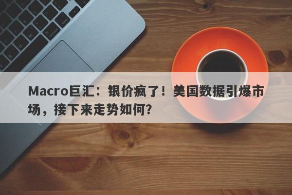 Macro巨汇：银价疯了！美国数据引爆市场，接下来走势如何？