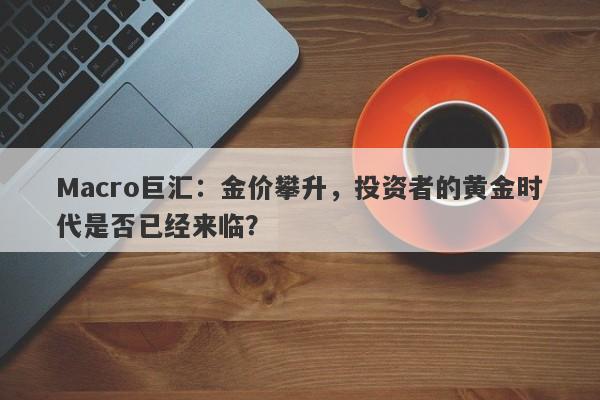 Macro巨汇：金价攀升，投资者的黄金时代是否已经来临？