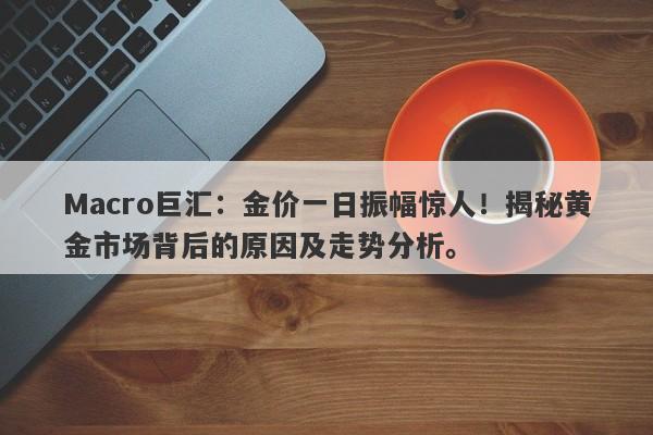 Macro巨汇：金价一日振幅惊人！揭秘黄金市场背后的原因及走势分析。