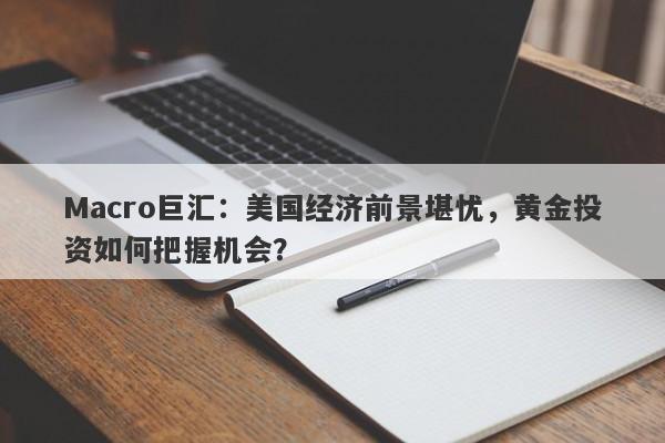 Macro巨汇：美国经济前景堪忧，黄金投资如何把握机会？