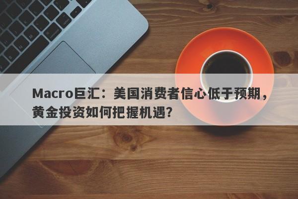 Macro巨汇：美国消费者信心低于预期，黄金投资如何把握机遇？