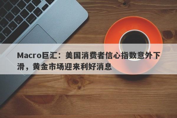 Macro巨汇：美国消费者信心指数意外下滑，黄金市场迎来利好消息