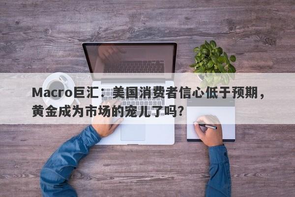 Macro巨汇：美国消费者信心低于预期，黄金成为市场的宠儿了吗？