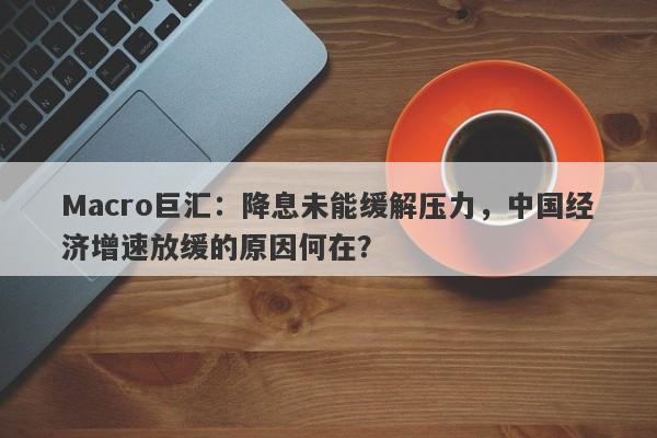 Macro巨汇：降息未能缓解压力，中国经济增速放缓的原因何在？