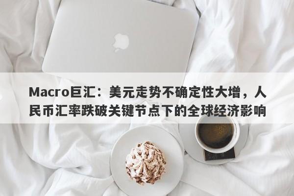 Macro巨汇：美元走势不确定性大增，人民币汇率跌破关键节点下的全球经济影响