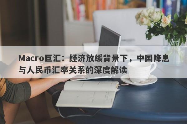 Macro巨汇：经济放缓背景下，中国降息与人民币汇率关系的深度解读