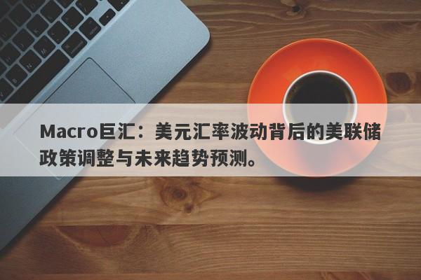 Macro巨汇：美元汇率波动背后的美联储政策调整与未来趋势预测。