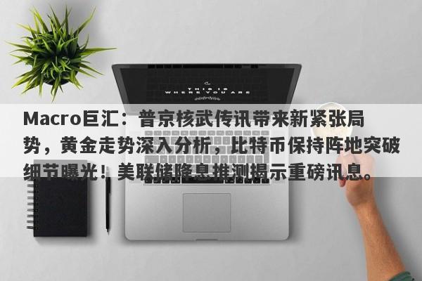 Macro巨汇：普京核武传讯带来新紧张局势，黄金走势深入分析，比特币保持阵地突破细节曝光！美联储降息推测揭示重磅讯息。