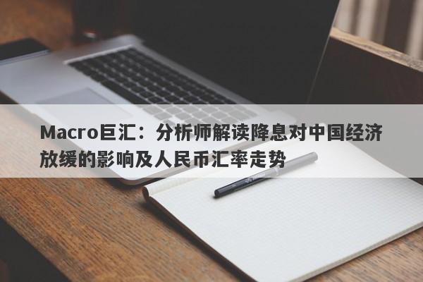 Macro巨汇：分析师解读降息对中国经济放缓的影响及人民币汇率走势